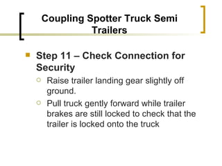 Coupling Spotter Truck Semi Trailers Step 11 – Check Connection for Security   Raise trailer landing gear slightly off ground. Pull truck gently forward while trailer brakes are still locked to check that the trailer is locked onto the truck 