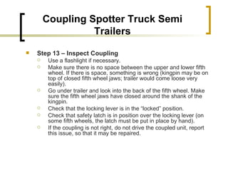 Coupling Spotter Truck Semi Trailers Step 13 – Inspect Coupling   Use a flashlight if necessary. Make sure there is no space between the upper and lower fifth wheel. If there is space, something is wrong (kingpin may be on top of closed fifth wheel jaws; trailer would come loose very easily). Go under trailer and look into the back of the fifth wheel. Make sure the fifth wheel jaws have closed around the shank of the kingpin. Check that the locking lever is in the “locked” position. Check that safety latch is in position over the locking lever (on some fifth wheels, the latch must be put in place by hand). If the coupling is not right, do not drive the coupled unit, report this issue, so that it may be repaired. 