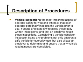 Description of Procedures Vehicle Inspections  the most important aspect of operator safety for you and others is that each operator personally inspects the vehicle prior to use. Federal and state law requires these daily written inspections, and that an employer retain these inspections. Completing a vehicle condition inspection listing any problems not only ensures a safe vehicle for everyday use, but also allows an employer to determine and ensure that any vehicle repairs/needs are completed. 