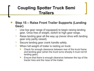 Coupling Spotter Truck Semi Trailers Step 15 – Raise Front Trailer Supports (Landing Gear)   Use low gear range (if equipped) to begin raising landing gear. Once free of weight, switch to high gear range. Raise landing gear all the way up (never drive with landing gear only partly raised). Secure landing gear crank handle safely. When full weight of trailer is resting on truck: Check for enough clearance between rear of the truck frame and landing gear (when the truck turns sharply it must not hit landing gear). Ensure that there is enough clearance between the top of the tractor tires and the nose of the trailer. 