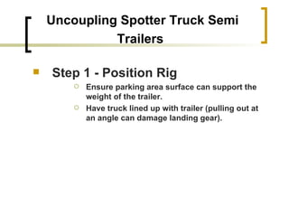 Uncoupling Spotter Truck Semi Trailers   Step 1 - Position Rig Ensure parking area surface can support the weight of the trailer. Have truck lined up with trailer (pulling out at an angle can damage landing gear).   