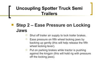 Step 2 – Ease Pressure on Locking Jaws Shut off trailer air supply to lock trailer brakes. Ease pressure on fifth wheel locking jaws by backing up gently (this will help release the fifth wheel locking lever). Put on parking brakes while tractor is pushing against the kingpin (this will hold rig with pressure off the locking jaws).  Uncoupling Spotter Truck Semi Trailers 