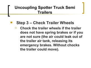 Uncoupling Spotter Truck Semi Trailers Step 3 – Check Trailer Wheels Chock the trailer wheels if the trailer does not have spring brakes or if you are not sure (the air could leak out of the trailer air tank, releasing its emergency brakes. Without chocks the trailer could move). 
