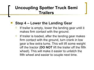 Uncoupling Spotter Truck Semi Trailers Step 4 – Lower the Landing Gear   If trailer is empty, lower the landing gear until it makes firm contact with the ground. If trailer is loaded, after the landing gear makes firm contact with the ground, turn crank in low gear a few extra turns. This will lift some weight off the tractor ( DO NOT  lift the trailer off the fifth wheel). This will make it easier to unlatch the fifth wheel and easier to couple next time. 