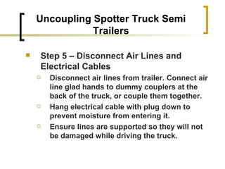 Uncoupling Spotter Truck Semi Trailers Step 5 – Disconnect Air Lines and Electrical Cables Disconnect air lines from trailer. Connect air line glad hands to dummy couplers at the back of the truck, or couple them together. Hang electrical cable with plug down to prevent moisture from entering it. Ensure lines are supported so they will not be damaged while driving the truck. 