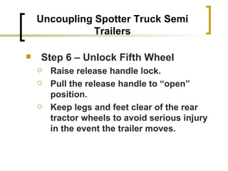 Uncoupling Spotter Truck Semi Trailers Step 6 – Unlock Fifth Wheel Raise release handle lock. Pull the release handle to “open” position. Keep legs and feet clear of the rear tractor wheels to avoid serious injury in the event the trailer moves. 