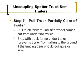 Uncoupling Spotter Truck Semi Trailers Step 7 – Pull Truck Partially Clear of Trailer   Pull truck forward until fifth wheel comes out from under the trailer. Stop with truck frame under trailer (prevents trailer from falling to the ground if the landing gear should collapse or sink). 