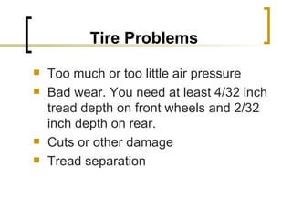 Tire Problems Too much or too little air pressure Bad wear. You need at least 4/32 inch tread depth on front wheels and 2/32 inch depth on rear. Cuts or other damage Tread separation 