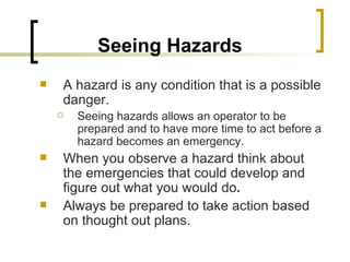 Seeing Hazards   A hazard is any condition that is a possible danger.  Seeing hazards allows an operator to be prepared and to have more time to act before a hazard becomes an emergency.  When you observe a hazard think about the emergencies that could develop and figure out what you would do .  Always be prepared to take action based on thought out plans. 