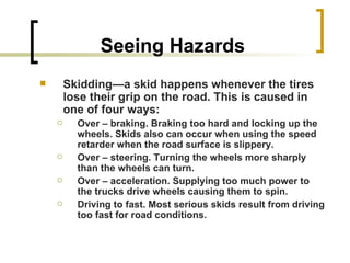 Seeing Hazards Skidding—a skid happens whenever the tires lose their grip on the road. This is caused in one of four ways: Over – braking. Braking too hard and locking up the wheels. Skids also can occur when using the speed retarder when the road surface is slippery. Over – steering. Turning the wheels more sharply than the wheels can turn. Over – acceleration. Supplying too much power to the trucks drive wheels causing them to spin. Driving to fast. Most serious skids result from driving too fast for road conditions.   