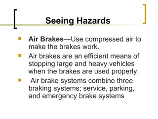 Seeing Hazards Air Brakes —Use compressed air to make the brakes work.  Air brakes are an efficient means of stopping large and heavy vehicles when the brakes are used properly. Air brake systems combine three braking systems; service, parking, and emergency brake systems 