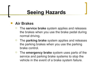 Seeing Hazards Air Brakes   The  service brake  system applies and releases the brakes when you use the brake pedal during normal driving. The  parking brake  system applies and releases the parking brakes when you use the parking brake control. The  emergency brake  system uses parts of the service and parking brake systems to stop the vehicle in the event of a brake system failure.  