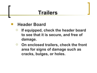 Trailers Header Board If equipped, check the header board to see that it is secure, and free of damage. On enclosed trailers, check the front area for signs of damage such as cracks, bulges, or holes. 