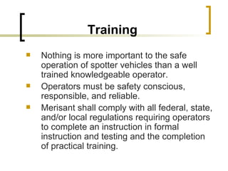Training Nothing is more important to the safe operation of spotter vehicles than a well trained knowledgeable operator.  Operators must be safety conscious, responsible, and reliable.  Merisant shall comply with all federal, state, and/or local regulations requiring operators to complete an instruction in formal instruction and testing and the completion of practical training. 