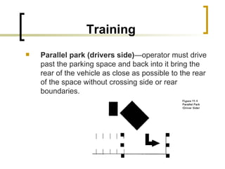 Training Parallel park (drivers side) —operator must drive past the parking space and back into it bring the rear of the vehicle as close as possible to the rear of the space without crossing side or rear boundaries. 