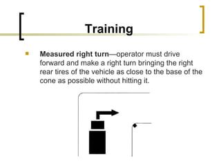 Training Measured right turn —operator must drive forward and make a right turn bringing the right rear tires of the vehicle as close to the base of the cone as possible without hitting it. 