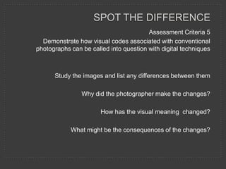 SPOT THE DIFFERENCE
                                        Assessment Criteria 5
  Demonstrate how visual codes associated with conventional
photographs can be called into question with digital techniques



      Study the images and list any differences between them

                Why did the photographer make the changes?

                       How has the visual meaning changed?

            What might be the consequences of the changes?
 