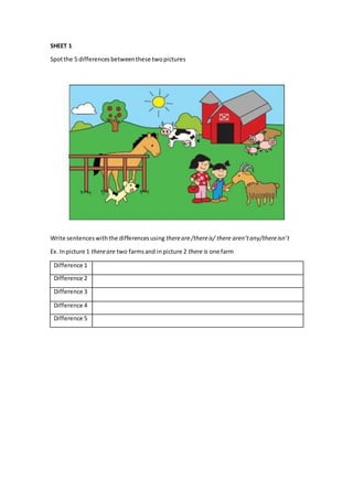 SHEET 1
Spotthe 5 differencesbetweenthese twopictures
Write sentenceswiththe differencesusing thereare/thereis/ there aren’tany/thereisn’t
Ex. Inpicture 1 thereare two farmsand in picture 2 there is one farm
Difference 1
Difference 2
Difference 3
Difference 4
Difference 5
 