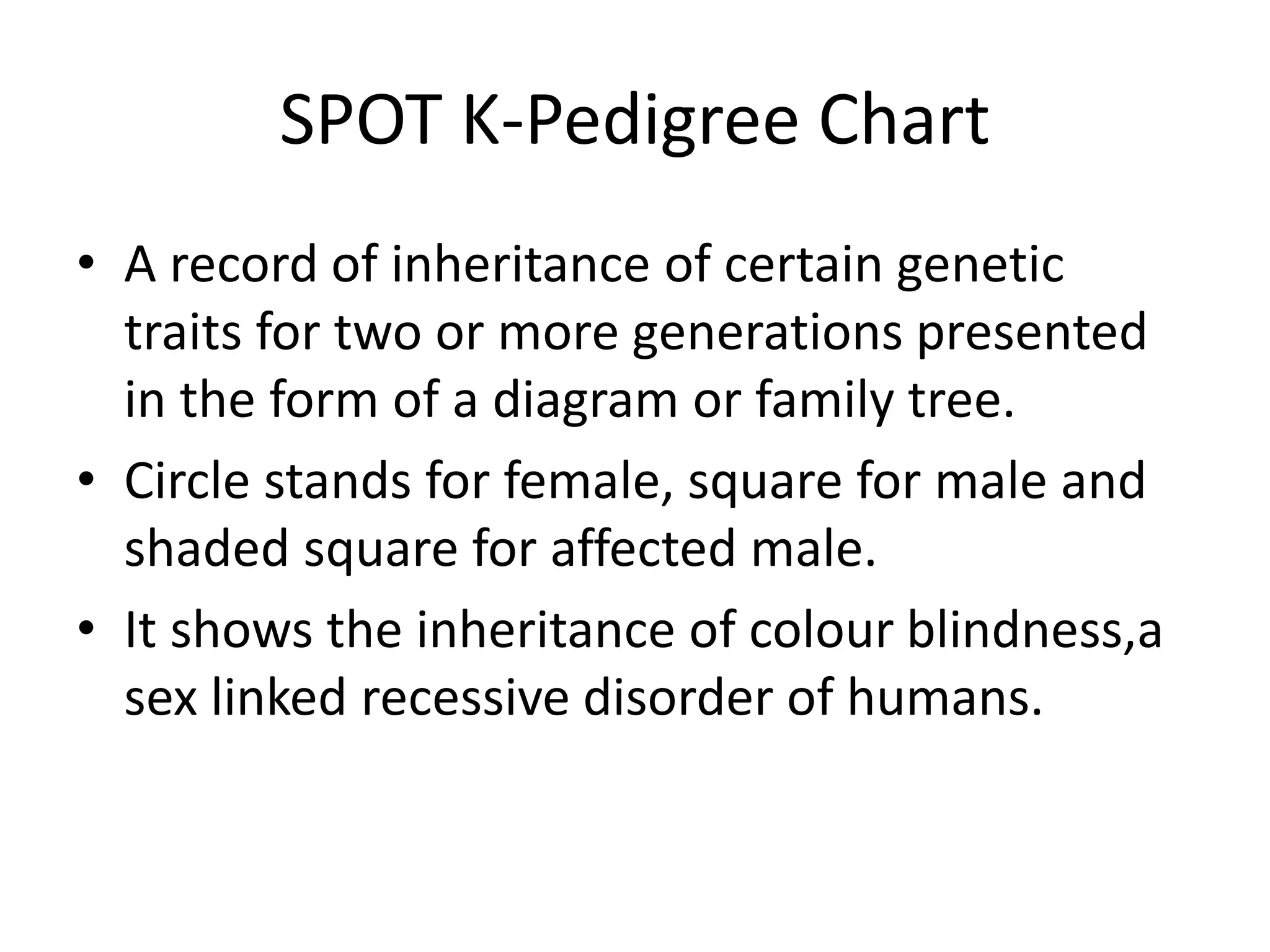 SPOT K-Pedigree Chart
• A record of inheritance of certain genetic
traits for two or more generations presented
in the form of a diagram or family tree.
• Circle stands for female, square for male and
shaded square for affected male.
• It shows the inheritance of colour blindness,a
sex linked recessive disorder of humans.
 