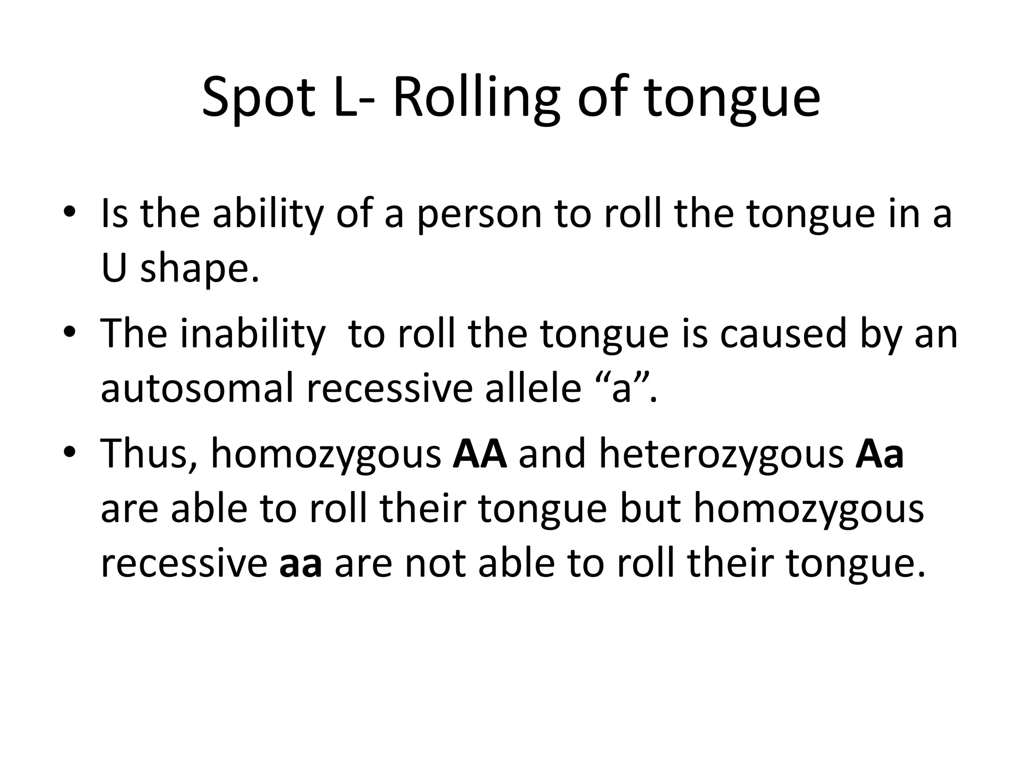 Spot L- Rolling of tongue
• Is the ability of a person to roll the tongue in a
U shape.
• The inability to roll the tongue is caused by an
autosomal recessive allele “a”.
• Thus, homozygous AA and heterozygous Aa
are able to roll their tongue but homozygous
recessive aa are not able to roll their tongue.
 