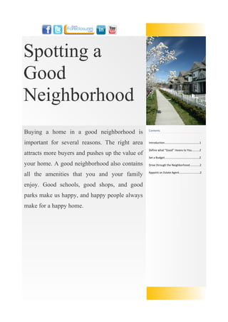 Spotting a
Good
Neighborhood
Buying a home in a good neighborhood is           Contents



important for several reasons. The right area     Introduction....…....................................…1

                                                  Define what “Good” means to You..........2
attracts more buyers and pushes up the value of
                                                  Set a Budget.............................................2

your home. A good neighborhood also contains      Drive through the Neighborhood.............2


all the amenities that you and your family        Appoint an Estate Agent...........................2



enjoy. Good schools, good shops, and good
parks make us happy, and happy people always
make for a happy home.
 