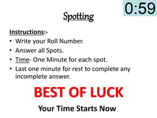 Spotting
Instructions:-
• Write your Roll Number.
• Answer all Spots.
• Time- One Minute for each spot.
• Last one minute for rest to complete any
incomplete answer.
BEST OF LUCK
Your Time Starts Now
 