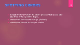  Instead of ‘who’ or ‘which’, the relative pronoun ‘that’ is used after
adjectives in the superlative degree.
 These are the best which he could get. (Incorrect)
 These are the best that he could get. (Correct)
11
 