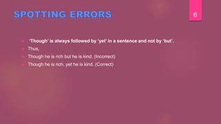  ‘Though’ is always followed by ‘yet’ in a sentence and not by ‘but’.
 Thus,
 Though he is rich but he is kind. (Incorrect)
 Though he is rich, yet he is kind. (Correct)
6
 