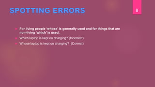  For living people ‘whose’ is generally used and for things that are
non-living ‘which’ is used.
 Which laptop is kept on charging? (Incorrect)
 Whose laptop is kept on charging? (Correct)
8
 