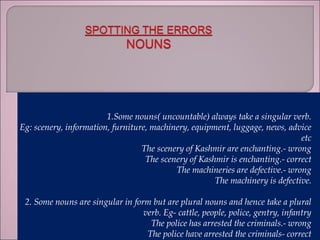 1.Some nouns( uncountable) always take a singular verb.
Eg: scenery, information, furniture, machinery, equipment, luggage, news, advice
etc
The scenery of Kashmir are enchanting.- wrong
The scenery of Kashmir is enchanting.- correct
The machineries are defective.- wrong
The machinery is defective.
2. Some nouns are singular in form but are plural nouns and hence take a plural
verb. Eg- cattle, people, police, gentry, infantry
The police has arrested the criminals.- wrong
The police have arrested the criminals- correct
 