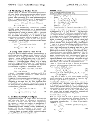 WWW 2012 – Session: Fraud and Bias in User Ratings                                                                                                      April 16–20, 2012, Lyon, France



7.2 Member Spam–Product Model                                                                       Algorithm: GSRank
Spam by a group on a product is basically spam by individuals in                                    Input: Weight matrices WPG, WMP, and WGM
the group. A group feature can only summarize spam of members                                       Output: Ranked list of candidate spam groups
in the group over the set of products they reviewed. Here we                                         1.    Initialize VG0 ← [0.5]|G| ; t←1;
consider spam contributions of all group members exclusively.                                        2.    Iterate:
Like w1, we employ w2  [0, 1] to compute the spam contribution                                            i.      VP ← WPG VG(t-1) ; VM ← WMP VP ;
by a member mk towards product pi. We model w2 as follows:                                                 ii.     VG ← WGM VM ; VM ← WGMT VG ;
                           1
           w2 ( mk , pi )  [ IRD (mk , pi )  ICS ( mk , pi )  IETF (mk , pi )],
                                                                                                           iii. VP ← WMPT VM ; VG(t) ← WPGT VP ;
                           3                                                                               iv. VG (t) ← VG(t) / || VG(t)||1 ;
          WMP = [w2(mk, pi)] |M|x|P|                                (19)                                   until || VG(t) – VG(t-1) ||∞ < δ
w2(mk, pi) = 0 if mk did not review pi. Similar to (16), w2 captures                                 3.    Output the ranked list of groups in descending order of VG*
individual member spam contribution over the spam dimensions:                                       In line 1, we first initialize all groups with spamicity of 0.5 over
IRD (individual rating deviation of m towards p), ICS (individual                                   the spamicity scale [0, 1]. Next, we infer VP from the current
content similarity of reviews on p by m), and IETF (individual                                      value of VG; and then infer VM from the so updated VP (line 2-i).
early time frame of spam infliction by m towards p). Similar to                                     This completes the initial bootstrapping of vectors VG, VP, and VM
(18), we compute the spamicity of mk by summing its spam                                            for the current iteration. Line 2-ii then draws inferences based on
contributions towards various products, w2 weighted by s(pi) (20).                                  the Group Spam–Member Spam model. It first infers VG from VM
And like (17), we update pi to reflect the extent it was spammed                                    because VM contains the recent update from line 2-i and then
by members. We sum the individual contribution of each member                                       infers VM from so updated VG. This ordering is used to guide the
w2, weighted by its spamicity (21).                                                                 inference procedure across the iterations. Line 2-iii then updates
                       |P |
           s ( m k )   w 2 ( m k , p i ) s ( p i ); V M  W MPV P (20)                            VP based on the Member Spam–Product model first, and defers
                      i 1
                     |M |
                                                                                                    the inference of VG from so updated VP based on the Group
           s ( p i )   w 2 ( m k , p i ) s ( m k ); V P  W MPV M
                                                              T
                                                                                       (21)         Spam–Product model until the last update so that VG gets the most
                     k 1                                                                           updated value for the next iteration. Finally, line 2-iv performs
                                                                                                    normalization to maintain an invariant state (discussed later).
7.3 Group Spam–Member Spam Model                                                                    Thus, as the iterations progress, the fact that each entity affects the
Clearly, the spamicity of a group is related to the spamicity of its                                other is taken into account as the score vectors VG, VM, and VP are
members and vice-versa. If a group consists of members with high                                    updated via the inferences drawn from each relation model. The
spamicities, then the group’s spam infliction is likely to be high.                                 iterations progress until VG converges to the stable VG*. Since VG
Similarly, a member involved in spam groups of high spamicity                                       contains the spamicity scores of all groups, line 3 outputs the final
affects its own spamicity. We first compute the contribution of a                                   ordering of spam groups according to the spamicity scores of the
member m ( g) towards a group g. From Sec. 5, we see that the                                      stable vector VG*. We now show the convergence of GSRank.
contribution is captured by IMC (degree of m’s coupling in g), GS                                   Lemma 1: GSRank seeks to align VG towards the dominant
(size of g with which m worked), and GSUP (number of products                                       eigenvector and is an instance of an eigenvalue problem.
towards which m worked with g). We model it as follows:
                                                                                                    Proof: From line 2 of GSRank, we have:
                             1
           w3 ( g j , m k )  [ IMC ( g j , m k )  (1  GS ( g j ))  GSUP( g j )],                           VG = WGM WMP WPG VG(t-1)                               (25)
                             3
          WGM = [w3(gj, mk)] |G|x|M|                                 (22)                                      VG(t) = WPGT WMPT WGM TVG                              (26)
w3(gj, mk) = 0 when mk ∉ gj. As GS is normalized over [0, 1], for                                   Substituting (25) in (26) and letting Z = WGM WMP WPG we get:
large groups, the individual contribution of a member diminishes.                                              VG(t) = ( ZT Z ) VG(t-1)                               (27)
Hence we use 1-GS(gj) to compute w3.                                                                Clearly, this is an instance of power iteration for the eigenvalue
Using (22), (23) computes the spamicity of a group by summing                                       problem of computing the group vector VG as the eigenvector of ZT
up the spamicities of all its members, s(mk); each weighted by his                                  Z corresponding to the dominant eigenvalue [12].                     ■
contribution to the group, w3(gj, mk). Since groups can share                                       From (25), (26), and (27), we can see how the two inferences for
members, (24) updates the spamicity of a member by summing up                                       each entity are linked. For example, spamicity of groups VG based
the spamicities of all groups it worked with, each weighted by its                                  on the spamicity of its members, VM (line 2-ii) and based on the
own contribution to that group.                                                                     collective spam behavior on products, VP (line 2-iii) are both linked
                       |M |
           s ( g j )   w 3 ( g j , m k ) s ( m k ); VG  WGM V M , (23)                           and accounted for by the product of matrices WGM and WPG T in
                      k 1                                                                          (27). Similar connections exist for VM and VP when inferred from
                       |G |
           s ( m k )   w 3 ( g j , m k ) s ( g j ); V M  W GM VG .
                                                              T                        (24)         other entities. Thus, all model inferences are combined and
                       j 1                                                                         encoded in the final iterative inference of VG in (27).
                                                                                                    Theorem 1: GSRank converges
8. GSRank: Ranking Group Spam                                                                       Proof: As GSRank seeks to align VG towards the dominant
Using the relation models, each entity is inferred twice, once from                                 eigenvector, to show convergence, it is sufficient to show that the
each other entity. As the two inferences for each entity are                                        stable vector VG* is aligned to the dominant eigenvector after a
conditioned on other two entities, they are thus complementary.                                     certain number of iterations. Let A = ZT Z. From (27) and line 2-iv
For example, VG is inferred once from VP (18) and then from VM                                      of GSRank, we get: (t 1)
                                                                                                                      AVG
(23). Both of these inferences complement each other because                                                   (t )
                                                                                                            VG          ( t 1)
                                                                                                                                 , which when applied recursively gives:
group spamicity is related to both its collective spam activities on                                                        || AVG                ||1
products and also the spamicities of its members. This                                                                                    (0)                                      (28)
                                                                                                                                   AtVG
complementary connection is further explicitly shown in Lemma                                               VG
                                                                                                                 (t )
                                                                                                                           t 1
1. Since the relations are circularly defined, to effectively rank the                                                       || AV   G
                                                                                                                                           ( j)
                                                                                                                                                  ||1
groups, GSRank uses the iterative algorithm below.                                                                          j 0




                                                                                              197
 