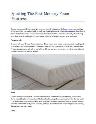 Spotting The Best Memory Foam
Mattress
In case you are consideringinvestinginamemoryfoambed,youthenlikelywanttoamountwhattype
isthe best.Many companiescouldletyouknow theydevelopthe very bestfoammattress.Contributing
to it's the truththat there are several kindsof these bedsthathave turnedoutrecently.The following
may discussthe finestbedsthey'veavailableandthe manufacturers whoare usuallyadvised.
Tempur-pedic
First,we will coverTempur-Pedicmattresses.Thiscompanyisrollingoutaname due to the qualitybeds
theymake.A typical bedincludes5.3poundsof memoryfoam, andbelow its5 inchesof polyurethane.
Theirmattressescome withafree trial offerfor20-year warrantyas well asninetydays,whichplacesit
amongthe memorybedsthatare best.
Serta
Johnis anothercompanythat'sfor creatinga few of the BestMemoryFoam Mattress,a reputation,
Serta,on buildingitemsthatare top of the brand and developedtolast,pridesitself like Tempur-pedic.
The Ideal SleeperPlushisanexample,anditisthoughtbecause the sophisticatedtechnologyitusesto
one of manybest.Many stylesare available,and also, the SertaPerfectSleeperKing-Size deliversease,
luxury,andmaximumhouse.
Sealy
 