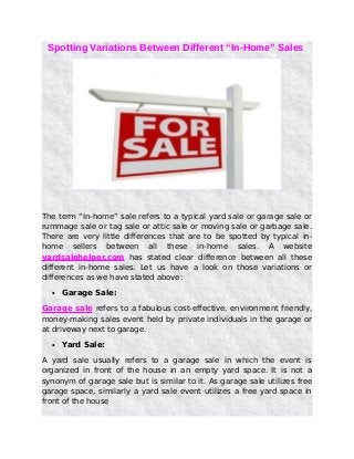 Spotting Variations Between Different “In-Home” Sales
The term “In-home” sale refers to a typical yard sale or garage sale or
rummage sale or tag sale or attic sale or moving sale or garbage sale.
There are very little differences that are to be spotted by typical in-
home sellers between all these in-home sales. A website
yardsalehelper.com has stated clear difference between all these
different in-home sales. Let us have a look on those variations or
differences as we have stated above:
• Garage Sale:
Garage sale refers to a fabulous cost-effective, environment friendly,
money-making sales event held by private individuals in the garage or
at driveway next to garage.
• Yard Sale:
A yard sale usually refers to a garage sale in which the event is
organized in front of the house in an empty yard space. It is not a
synonym of garage sale but is similar to it. As garage sale utilizes free
garage space, similarly a yard sale event utilizes a free yard space in
front of the house
 