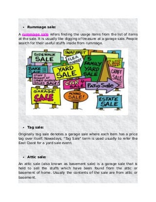 • Rummage sale:
A rummage sale refers finding the usage items from the list of items
at the sale. It is usually like digging of treasure at a garage sale. People
search for their useful stuffs inside from rummage.
• Tag sale:
Originally tag sale denotes a garage sale where each item has a price
tag over itself. Nowadays, “Tag Sale” term is used usually to refer the
East Coast for a yard sale event.
• Attic sale:
An attic sale (also known as basement sale) is a garage sale that is
held to sell the stuffs which have been found from the attic or
basement of home. Usually the contents of the sale are from attic or
basement.
 