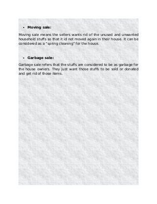 • Moving sale:
Moving sale means the sellers wants rid of the unused and unwanted
household stuffs so that it id not moved again in their house. It can be
considered as a “spring cleaning” for the house.
• Garbage sale:
Garbage sale refers that the stuffs are considered to be as garbage for
the house owners. They just want those stuffs to be sold or donated
and get rid of those items.
 