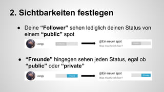 2. Sichtbarkeiten festlegen 
● Deine “Follower” sehen lediglich deinen Status von 
einem “public” spot 
● “Freunde” hingegen sehen jeden Status, egal ob 
“public” oder “private” 
 