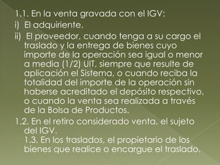 1.1. En la venta gravada con el IGV:
i) El adquiriente.
ii) El proveedor, cuando tenga a su cargo el
traslado y la entrega de bienes cuyo
importe de la operación sea igual o menor
a media (1/2) UIT, siempre que resulte de
aplicación el Sistema, o cuando reciba la
totalidad del importe de la operación sin
haberse acreditado el depósito respectivo,
o cuando la venta sea realizada a través
de la Bolsa de Productos.
1.2. En el retiro considerado venta, el sujeto
del IGV.
1.3. En los traslados, el propietario de los
bienes que realice o encargue el traslado.

 