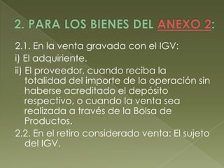 2.1. En la venta gravada con el IGV:
i) El adquiriente.
ii) El proveedor, cuando reciba la
totalidad del importe de la operación sin
haberse acreditado el depósito
respectivo, o cuando la venta sea
realizada a través de la Bolsa de
Productos.
2.2. En el retiro considerado venta: El sujeto
del IGV.

 