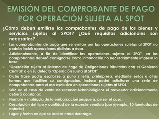 ¿Cómo deben emitirse los comprobantes de pago de los bienes y
servicios sujetos al SPOT? ¿Qué requisitos adicionales son
necesarios?











Los comprobantes de pago que se emitan por las operaciones sujetas al SPOT no
podrán incluir operaciones distintas a éstas.
Adicionalmente, a fin de identificar las operaciones sujetas al SPOT, en los
comprobantes deberá consignarse como información no necesariamente impresa la
frase:
"Operación sujeta al Sistema de Pago de Obligaciones Tributarias con el Gobierno
Central" o en su defecto "Operación sujeta al SPOT"
Dicha frase podrá escribirse a puño y letra, preimpresa, mediante sellos u otras
formas que faciliten su consignación. Incluso podrá solicitarse una serie de
comprobantes para el uso exclusivo en operaciones sujetas al SPOT.
Sólo en el caso de venta de recursos hidrobiológicos el proveedor adicionalmente
deberá consignar:
Nombre y matrícula de la embarcación pesquera, de ser el caso.
Descripción del tipo y cantidad de la especie vendida (por ejemplo: 10 toneladas de
caballa)
Lugar y fecha en que se realiza cada descarga.

 
