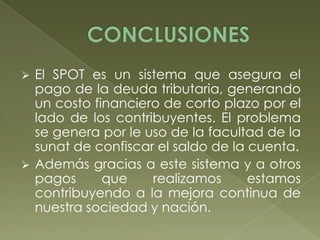 



El SPOT es un sistema que asegura el
pago de la deuda tributaria, generando
un costo financiero de corto plazo por el
lado de los contribuyentes. El problema
se genera por le uso de la facultad de la
sunat de confiscar el saldo de la cuenta.
Además gracias a este sistema y a otros
pagos
que
realizamos
estamos
contribuyendo a la mejora continua de
nuestra sociedad y nación.

 