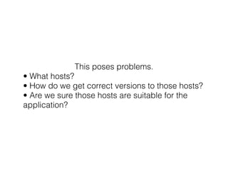 This poses problems. 
• What hosts? 
• How do we get correct versions to those hosts? 
• Are we sure those hosts are suitable for the 
application? 
 