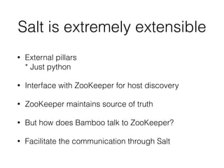 Salt is extremely extensible 
• External pillars 
* Just python 
• Interface with ZooKeeper for host discovery 
• ZooKeeper maintains source of truth 
• But how does Bamboo talk to ZooKeeper? 
• Facilitate the communication through Salt 
 