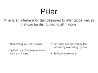 Pillar 
Pillar is an interface for Salt designed to offer global values 
that can be distributed to all minions. 
• Something you tell a server 
• “pillar” is a dictionary of items 
sent to minions 
• ext_pillar are derived by the 
master by executing python 
• Still sent to minions 
 