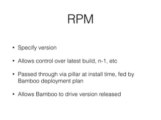 RPM 
• Specify version 
• Allows control over latest build, n-1, etc 
• Passed through via pillar at install time, fed by 
Bamboo deployment plan 
• Allows Bamboo to drive version released 
 