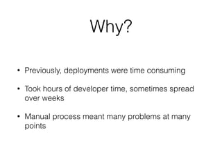 Why? 
• Previously, deployments were time consuming 
• Took hours of developer time, sometimes spread 
over weeks 
• Manual process meant many problems at many 
points 
 