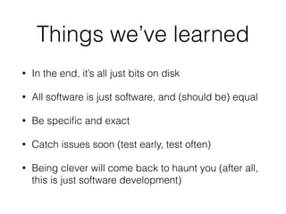 Things we’ve learned 
• In the end, it’s all just bits on disk 
• All software is just software, and (should be) equal 
• Be specific and exact 
• Catch issues soon (test early, test often) 
• Being clever will come back to haunt you (after all, 
this is just software development) 
 