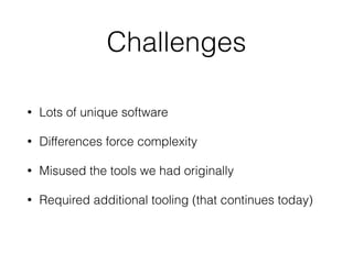 Challenges 
• Lots of unique software 
• Differences force complexity 
• Misused the tools we had originally 
• Required additional tooling (that continues today) 
 