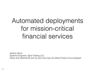 Automated deployments 
for mission-critical 
financial services 
Jeremy Alons 
Systems Engineer, Spot Trading LLC 
Views and statements are my own and may not reflect those of my employer 
v.8 
 