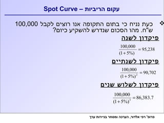 Spot Curve – עקום הריביות 
כעת נניח כי בתום התקופה אנו רוצים לקבל 100,000  
ש"ח. מהו הסכום שנדרש להשקיע כיום? 
פיקדון לשנה 
95,238 
100,000 = 
+ 
(1 5%) 
פיקדון לשנתיים 
90,702 
100,000 
+ 
(1 5%) 
2 = 
פיקדון לשלוש שנים 
86,383.7 
100,000 
+ 
(1 5%) 
3 = 
פרופ' רפי אלדור, הערכה ומסחר בניירות ערך 
 
