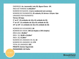 FICHA TÉCNICA ENDEREÇO:  Av. Jacarandá, Lote 20, Águas Claras - DF.  ÁREA DO TERRENO:  6.450,83m² NÚMERO DE BLOCOS:  1 torre residencial com serviços NÚMERO DE PAVIMENTOS:  01 subsolo, 01 térreo e 18 pav. tipo  UNIDADES POR PAVIMENTO:  Térreo: 03 lojas 1° ao 6°: 19 unidades de 1Q e 01 unidade de 2Q 7° ao 13°: 15 unidades de 1Q e 01 unidade de 2Q 14° ao 18°: 11 unidades de 1Q e 01 unidade de 2Q NÚMERO DE ELEVADORES:  04 NÚMERO DE VAGAS:  305 (12 duplas e 293 simples) ÁREA LOJA:  49,00m² ÁREA  1Q:  30,00 a 33,00m² ÁREA  2Q:  57,00m² NÚMERO DE UNIDADES DE 2Q:  18 NÚMERO DE UNIDADES 1Q:  274 TOTAL DE UNIDADES : 292 PROJET0: Gomes Figueiredo PAISAGISMO: Gil Fialho 